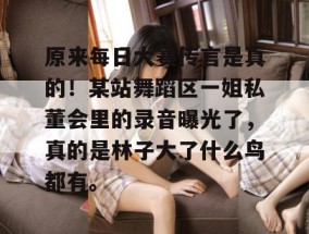 原来每日大赛传言是真的！某站舞蹈区一姐私董会里的录音曝光了，真的是林子大了什么鸟都有。