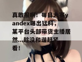真敢报啊！每日大赛yandex曝出猛料，某平台头部带货主播居然...趁没和谐赶紧看！