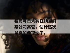 看完每日大赛在线里的某公司高管，估计这次是真的要凉透了。