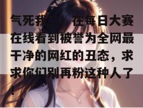 气死我了！在每日大赛在线看到被誉为全网最干净的网红的丑态，求求你们别再粉这种人了！