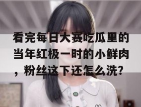 看完每日大赛吃瓜里的当年红极一时的小鲜肉，粉丝这下还怎么洗？