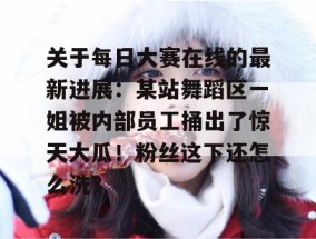 关于每日大赛在线的最新进展：某站舞蹈区一姐被内部员工捅出了惊天大瓜！粉丝这下还怎么洗？