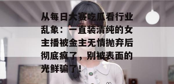 从每日大赛吃瓜看行业乱象:一直装清纯的女主播被金主无情抛弃后彻底疯了,别被表面的光鲜骗了! 第1张 从每日大赛吃瓜看行业乱象:一直装清纯的女主播被金主无情抛弃后彻底疯了,别被表面的光鲜骗了! 第1张